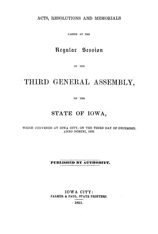 handle is hein.ssl/ssia0072 and id is 1 raw text is: ACTS, RESOLUTIONS AND MEMORIALS
PASSED AT THE

Reu lar

OF THE

THIRD GENERAL ASSEMBLY,
OF THE
STATE OF IOWA,
WHICH CONVENED AT IOWA CITY, ON THE THIRD DAY OF DECEMBER.
ANNO DOMINI, 1850.
PUBLISHED BY AUTHORITY.
IOWA CITY:
PALMER & PAUL, STATE PRINTERS.
1851.

Z.essqi oni


