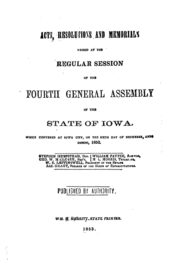 handle is hein.ssl/ssia0073 and id is 1 raw text is: ACTS, IlSOld      l      IND   MH   OIILs
PASSED AT Til8
REGULAR SESSION
OF THE
FOURTH GENERAL ASSEMBLY
OF TIB
STATE OF IOWA.
W11I CONVENED AT IOWA CITY, ON TIIB StXTII DAY OF DEVECdRIg A*
Domixt, 1852.
BTEPIIEN H9MPTEAD, Gov. I WILLIAM PATI'EE, Aro*Fox
GEO. W. M:CIPRY, SEc'V  IM I..   sIRI3, TREAtV.aR%
W. E. LKFFINIWELL. Pam.nyIET OF THus SarATa
JAS. GRANT, SPEAKER OF (HM oui or RPzrudNTATIVEZS.

PUBLISHED Bf AUJHIRIY.
WM. , flpiRITY.STATE PRIN hR.

1853.


