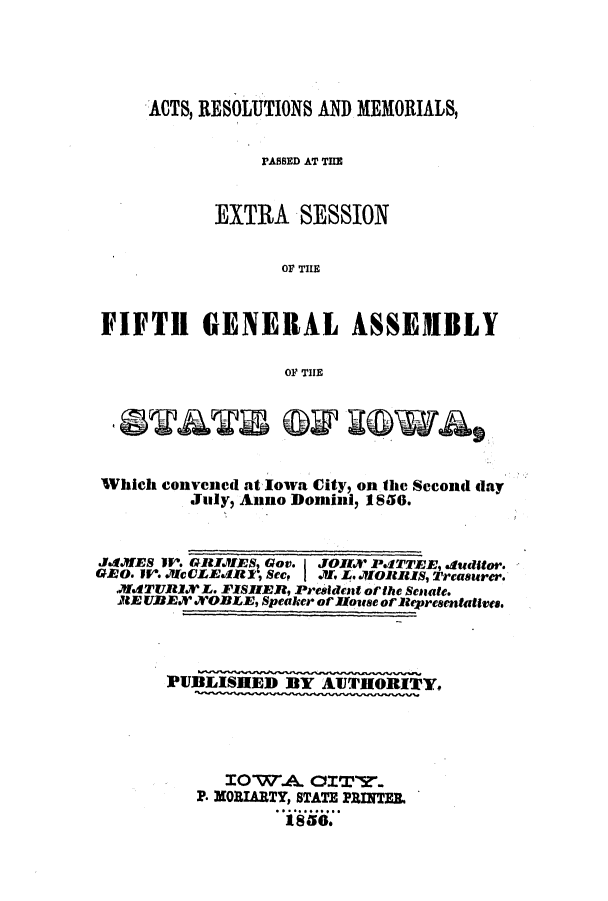 handle is hein.ssl/ssia0075 and id is 1 raw text is: ACTS, RESOLUTIONS AND MEMORIALS,
PASSED AT THE
EXTRA SESSION
OF THE
FIFTH GENERAL ASSEMBLY
OF THE
Which Convened at lowa City, on the Second day
July, Anno Domini, 1850.
JddIES 1W'. GRIJIES Gov. I JOJK PITTEE, .elditor.
GEO. I. JIctLEAR1, See, I M, L.MJORBIS, Treasurer.
JMATURI. L. FISIER, President of the Senate.
AE UDEX NORLE, Speaker of house of Representallkes.
]PUBLISHED BY AUTHORITY.
IOW.A. OIT'Y..
P. MORIARTY, STATE PRINTER
1856.


