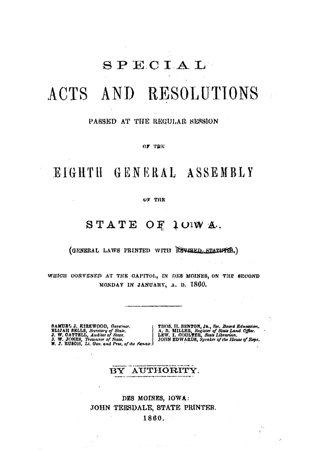 handle is hein.ssl/ssia0078 and id is 1 raw text is: SPECIAL
ACTS AND RESOLUTIONS
PASSED AT THE REGULAR SESSION
OF TIUE
EIGHT11 GEN ERAL ASSEMBLY
OF THIC
STATE O, 01W A..
(GENERAL LAWS PRINTED WITIT
W11fl OUONVENED AT THlE OAPITOL, IN DES MOINES, ON THI SEOOND
MONDAY IN JANUIARY, A. U. 1860.
SAMURI. J. RtRKWOOD, Gorernor.  T1OS. II. IENTON, Ja., Sre. .soard Edueation.
TILIJAII 8ILLS, Scretary of State.  A. II. MILLER,  eiter of Stat a  Land Q#ee.
J. W. CATTELL, Auditor of State.  LIW. I. COULT  StateLibrarian.
J. W. JONES, 2Veasurer of State.  JOHN EDWARDS, %praker o/shalloustofIeps,
N. J.' RUBOII, Lt. go. and Pe, ofthe Senat .
BY AU THORITY.
DES MOINES, IOWA:
JOHN TEESDALE, STATE PRINTER.
1860.


