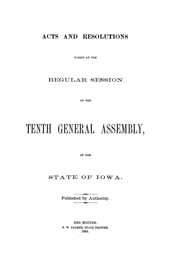 handle is hein.ssl/ssia0082 and id is 1 raw text is: ACTS AND RESOLUTIONS
PASSED AT THE
REGULAR SESSIO:N,
OF THE
TENTH GENERAL ASSEMBLY,
OF THlE

STATE OF IOWA.
Published by Authority.
DES MOINES:
F. W. PALMER, STATE PRINTER.
18S4.


