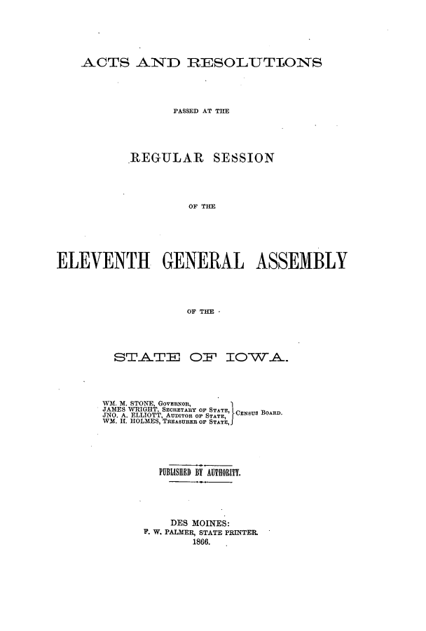 handle is hein.ssl/ssia0083 and id is 1 raw text is: ACTS AND RESOLUTIONS
PASSED AT THE
REGULAR SESSION
OF TIE
ELEVENTH GENERAL ASSEMBLY
OF THE *

STATE OF IOWA.
WM. M. STONE, GovERNOR,
JAMES WRIGHT, SECHETARY OF STATE,
JNO. A. ELLIOTT, AUDITOR OF STATE,  CENSUS BOARD.
WM. H. HOLMES, TREASURER OF STATE,I
PUBLIJSHED BY AUTHORITY.
DES MOINES:
F. W. PALMER, STATE PRINTEL
1866.


