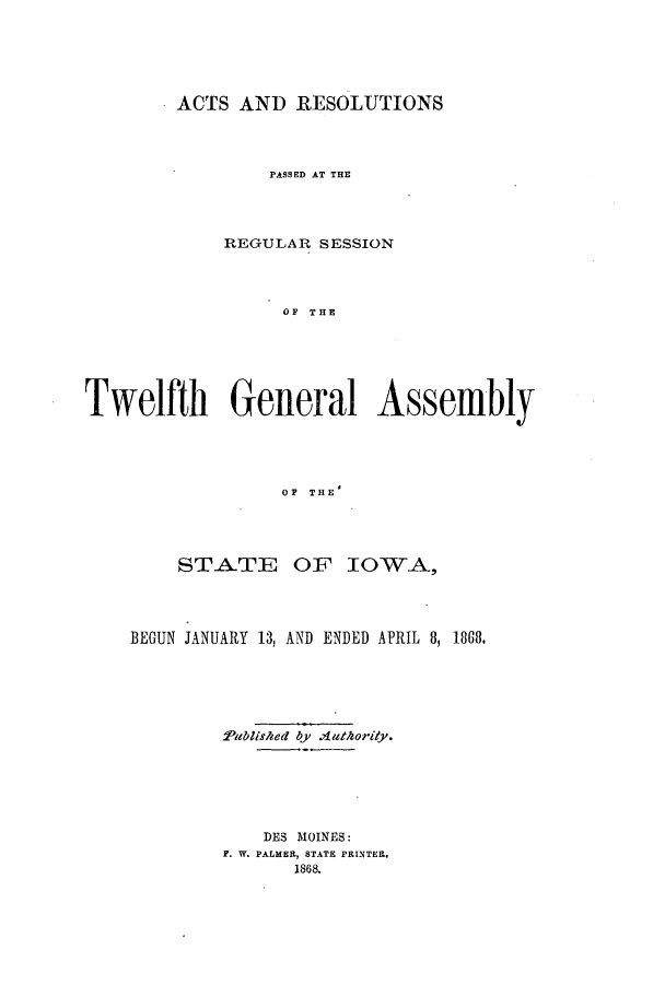handle is hein.ssl/ssia0084 and id is 1 raw text is: ACTS AND RESOLUTIONS
PASSED AT THE
REGULAR SESSION
OF THE
Twelfth General Assembly
OF THE'

STATE OF IOWA,
BEGUN JANUARY 13, AND ENDED APRIL 8, 1868.
Published byv .uthorily.
DES MOINES:
F. W. PALMER, STATE PRINTER.
1868.


