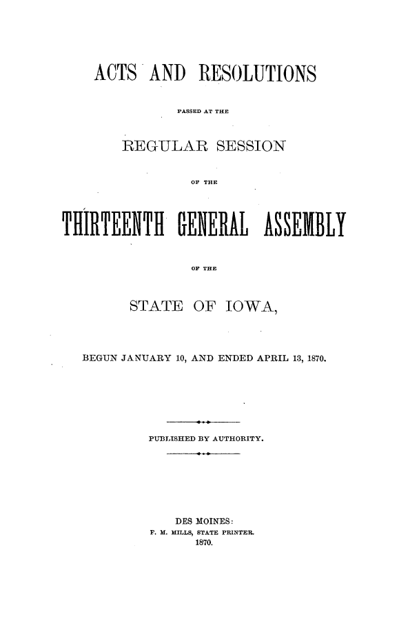 handle is hein.ssl/ssia0085 and id is 1 raw text is: ACTS AND RESOLUTIONS
PASSED AT THE
REGULAR SESSION
OF THE
THIIRTEENTHI GENERAL ASSEMBLY
OF THE

STATE

OF IOWA,

BEGUN JANUARY 10, AND ENDED APRIL 13, 1870.
PUBLISHED BY AUTHORITY.
DES MOINES:
F. M. MHILLS, STATE PRINTER.
1870.


