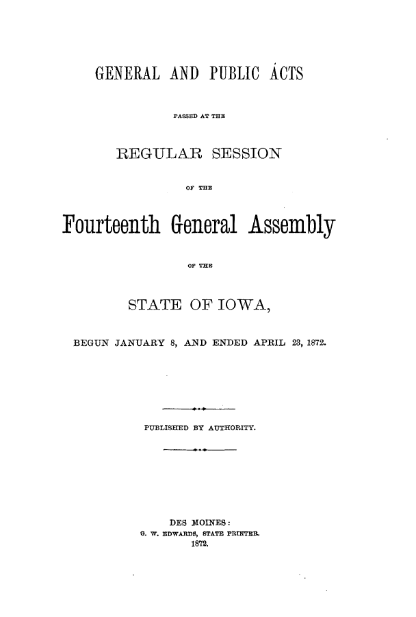 handle is hein.ssl/ssia0087 and id is 1 raw text is: GENERAL AND PUBLIC ACTS
PASSED AT TE
REGULAR SESSION
OF THE
Fourteenth General Assembly
OF TE
STATE OF IOWA,
BEGUN JANUARY 8, AND ENDED APRIL 23, 1872.
PUBLISHED BY AUTHORITY.
DES MOINES:
G. W. EDWARDS, STATE PRINTER.
1872.


