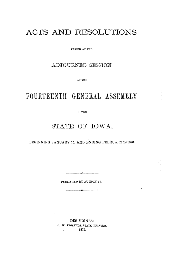 handle is hein.ssl/ssia0088 and id is 1 raw text is: ACTS AND RESOLUTIONS
PASSED AT THE
ADJOURNED SESSION
OF THE1
FOURTEENTH         GENERAL      ASSEMBLY
OFI THEI
STATE OF IOWA.
BEGINNING JANUARY 15, AND ENDING FEBRUARY -:u,1873.
PUBLISHED BY tUoTQIlY.
DES MOINES:
G. W. EDWARDS, STATE PRINTER.
.1878.


