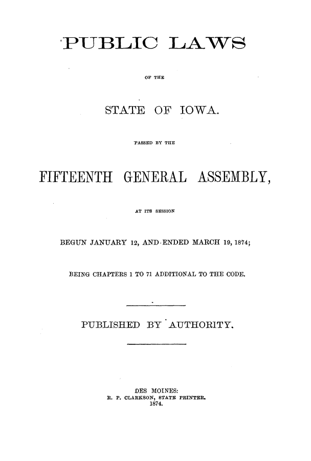 handle is hein.ssl/ssia0089 and id is 1 raw text is: PUBLIC LAWS
OF THE

STATE

OF IOWA.

PASSED BY THE
FIFTEENTH GENERAL ASSEMBLY,
AT ITS SESSION
BEGUN JANUARY 12, AND-ENDED MARCH 19, 1874;
BEING CHAPTERS 1 TO 71 ADDITIONAL TO THE CODE.
PUBLISHED     BY   AUTHORITY.
DES MOINES:
R. P. CLARKSON, STATE PRINTER.
1874.


