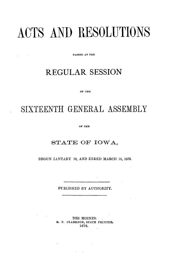 handle is hein.ssl/ssia0091 and id is 1 raw text is: ACTS AND RESOLUTIONS
PASSED AT THE
REGULAR SESSION
OF THE
SIXTEENTH GENERAL ASSEMBLY
OF THE

STATE OF IOWA,
BEGUN JANUARY 10, AND ENDED MARCH 16, 1876.
PUBLISHED BY AUTHORITY.
DES MOINES.
B. P. CLARKSON, STATE PRINTER,
1876.


