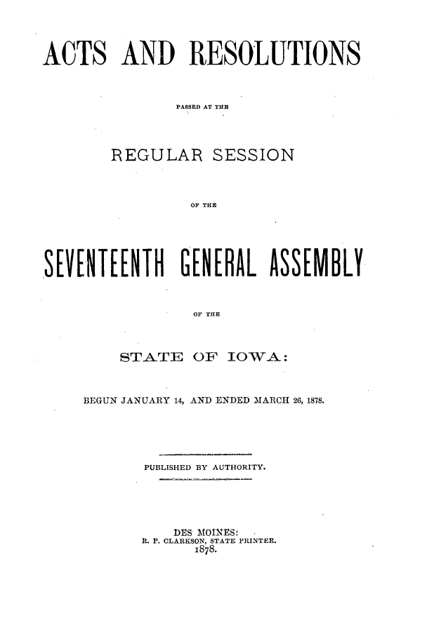 handle is hein.ssl/ssia0092 and id is 1 raw text is: ACTS AND RESOLUTIONS
PASSED AT THE
REGULAR SESSION
OF THE
SEVENTEENTH GEERL ASSEMBLY.
OF THE

STATE OF IOWA:
BEGUN JANUARY 14, AND ENDED MARCH 26, 1878.
PUBLISHED BY AUTHORITY.
DES MOINES:
R. 1. CLARKSON, STATE PRINTER.
1878.



