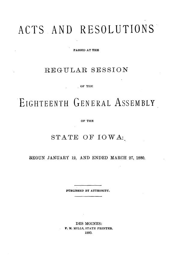handle is hein.ssl/ssia0093 and id is 1 raw text is: ACTS AND RESOLUTIONS
PASSED AT THE
REG-ULAR SESSION
OF THE
EIGHTEENTH GENERAL ASSEMBLY
OF THE
STATE OF IOWA:
BEGUN JANUARY 12, AND ENDED MARCH 27, 1880.
PUBLISHED BY AUTHORITY.
DES MOINES:
F. M. MILLS, STATE PRINTER.
1880.


