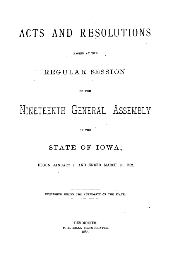 handle is hein.ssl/ssia0094 and id is 1 raw text is: ACTS AND RESOLUTIONS
PASSED AT THE
REGULAR SESSION
OF THE
NINETEENTH GENERAL AssEMBLY
OF THE

STATE

OF IOWA,

BEGUN JANUARY 9, AND ENDED MARCH 17, 1882.
PUBLISHED UNDER THE AUTHORITY OF THE STATE.
DES MOINES:
F. M. MILLS, STATE PRINTER.
1882.


