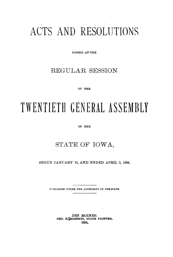 handle is hein.ssl/ssia0095 and id is 1 raw text is: ACTS AND RESOLUTIONS
PASSED AT THE
REGULAR SESSION
OF THE
TWVENTIETHI GENERAL ASSEMBLY
OF THE

STATE OF IOWA,
BEGUN JANUARY 14, AND ENDED APRIL 2, 1884.
PUBLISHED UNDER THE AUTHORITY OF THE STATE
DES MOINES:
GEO. E.5ROBERTS, STATE PRINTER.
1884.


