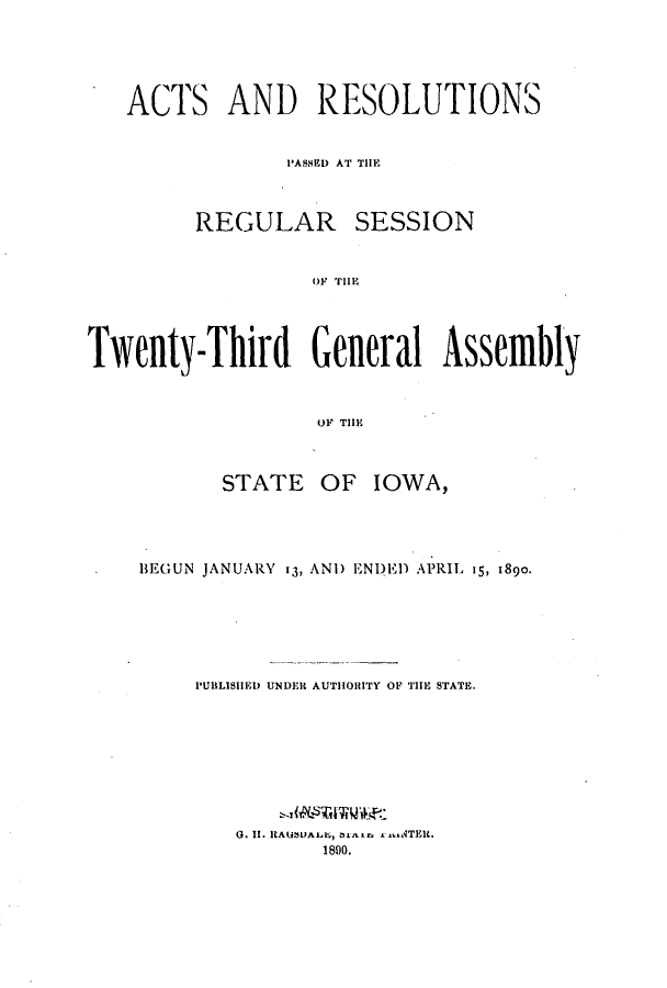 handle is hein.ssl/ssia0098 and id is 1 raw text is: ACTS AND RESOLUTIONS
PASSEDI AT THlE

REGULAR

SESSION

OF THlE

Twenty-Third General Assembly
OF TIOE
STATE OF IOWA,

BEGUN JANUARY 13, AND ENI)E) APRIL 15, 1890.
PUBLISHED UNDEl AUTHORITY OF TilE STATE.

G. II. ICAU!$U s, nar . T
1890.


