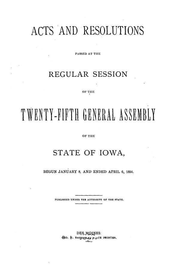 handle is hein.ssl/ssia0100 and id is 1 raw text is: ACTS AND RESOLUTIONS
PASSE'D AT' THEi
REGULAR SESSION
010 THEi
TWENTYJFIFTII GNRAL ASSEMBL
OF THlE

STATE OF

IOWA,

BEGUN JANUARY 8, AND ENDED APRIL 0, 1894.
PUBLISHED UNDEH T113~ AUTHORITY 0OF THEN BTATE.
DESlvNES:
4fo. it. RAGJRIu paafE PRINTER.


