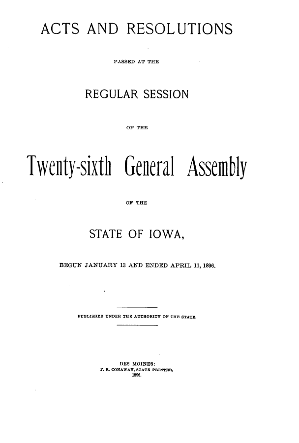 handle is hein.ssl/ssia0101 and id is 1 raw text is: ACTS AND RESOLUTIONS
PASSED AT THE
REGULAR SESSION
OF THE
Twenlty-sixth Gelleral Assemfbly
OF THE

STATE OF IOWA,
BEGUN JANUARY 13 AND ENDED APRIL 11, 1896.
PUBLISHED UNDER THE AUTHORITY OF THE STATE.
DES MOINES:
F. R. CONAWAY, STATE PRINTBR
1896.


