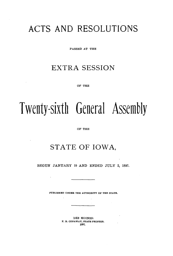 handle is hein.ssl/ssia0102 and id is 1 raw text is: ACTS AND RESOLUTIONS
PASSED AT THE
EXTRA SESSION
OF THE
Twenty-sixth General Assemfbly
0OF THE

STATE OF IOWA,
BEGUN JANUARY 19 AND ENDED JULY 2, 1897.
PUBLISHED UNDER THE AUTHORITY OF THE STATE.
DES MOINES:
F. R. CONAWAY, STATE PRINTER.
1897.


