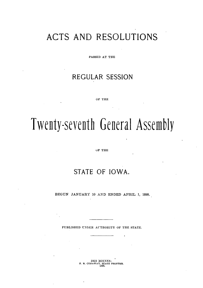 handle is hein.ssl/ssia0103 and id is 1 raw text is: ACTS AND RESOLUTIONS
PASSED AT THE
REGULAR SESSION
OF THE
Twenty-sevefnth Gene~ral Assemnbly
OF THE

STATE OF IOWA.
BEGUN JANUARY 10 AND ENDED APRIL 1, 1898.
PUBLISBED UNDER AVTHORITV OF THE STATE.

DES MOINES:
F. R. CONAWAY, STATE PRINTER.
1898.


