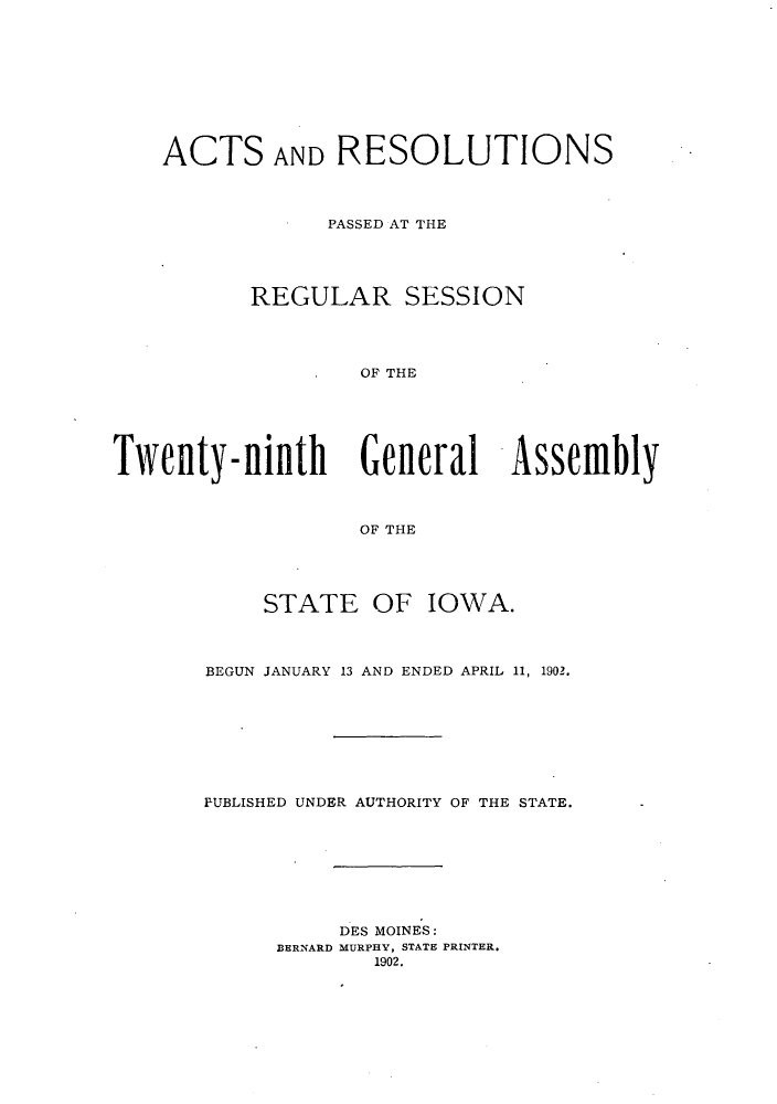 handle is hein.ssl/ssia0105 and id is 1 raw text is: ACTS AND RESOLUTIONS
PASSED AT THE
REGULAR SESSION
OF THE
Tweilty-ninthi General Assemfbly
OF THE

STATE OF IOWA.
BEGUN JANUARY 13 AND ENDED APRIL 11, 1902.
PUBLISHED UNDER AUTHORITY OF THE STATE.
DES MOINES:
BERNARD MURPHY, STATE PRINTER.
1902.


