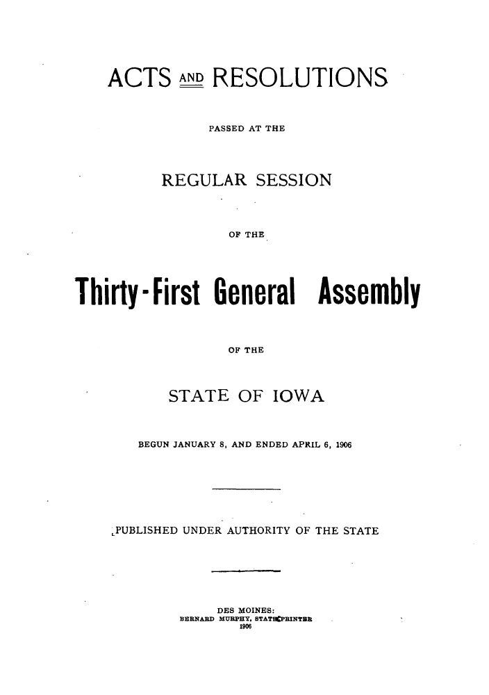 handle is hein.ssl/ssia0107 and id is 1 raw text is: ACTS AND RESOLUTIONS
PASSED AT THE
REGULAR SESSION
0-  THE
Thirty-First General Assembly
0F THE

STATE OF IOWA
BEGUN JANUARY 8, AND ENDED APRIL 6, 1906
LPUBLISHED UNDER AUTHORITY OF THE STATE
DES MOINES:
BERNARD MUBPHY. STATHCPBINTBB
1906


