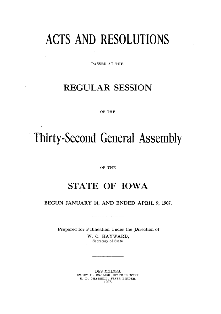handle is hein.ssl/ssia0108 and id is 1 raw text is: ACTS AND RESOLUTIONS
PASSED AT THE
REGULAR SESSION
OF THE
Thirty-Second General Assembly
OF THE
STATE OF IOWA
BEGUN JANUARY 14, AND ENDED APRIL 9, 1907.
Prepared for Publication Under the Direction of
W. C. HAYWARD,
Secretary of State
DES MOINES:
EMORY H. ENGLISH, STATE PRINTER.
E. D. CHASSELL, STATE BINDER.
1907.


