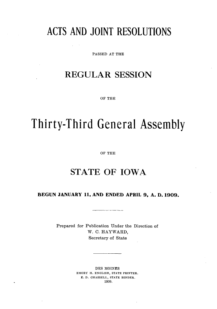 handle is hein.ssl/ssia0109 and id is 1 raw text is: ACTS AND JOINT RESOLUTIONS
PASSED AT THE
REGULAR SESSION
OF THE
Thirty-Third General Assembly
OF THE
STATE OF IOWA
BEGUN JANUARY 11, AND ENDED APRIL 9, A. D. 1909.
Prepared for Publication Under the Direction of
W. C. HAYWARD,
Secretary of State
DES MOINES
EMORY H. ENGLISH, STATE PRINTER.
E. D. CHASSELL, STATE BINDER.
1909.


