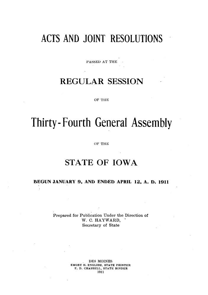 handle is hein.ssl/ssia0110 and id is 1 raw text is: ACTS AND JOINT RESOLUTIONS
PASSED AT THE
REGULAR SESSION
OF THE
Thirty - Fourth General Assembly
OF THE
STATE OF IOWA
BEGUN JANUARY 9, AND ENDED APRIL 12, A. D. 1911
Prepared for Publication Under the Direction of
W. C. HAYWARD,
Secretary of State
DES MOINES
EMORY H. ENGLISH, STATE PRINTER
E. D. CHASSELL, STATE BINDER
1911


