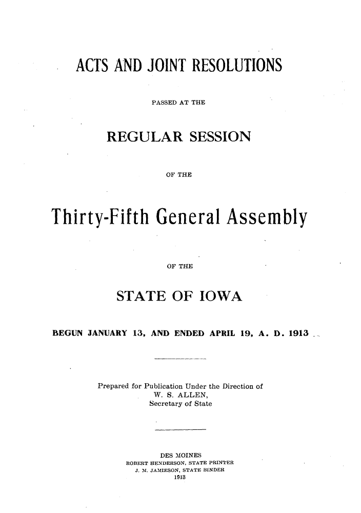 handle is hein.ssl/ssia0111 and id is 1 raw text is: ACTS AND JOINT RESOLUTIONS
PASSED AT THE
REGULAR SESSION
OF THE
Thirty-Fifth General Assembly
OF THE
STATE OF IOWA
BEGUN JANUARY 13, AND ENDED APRIL 19, A. D. 1913
Prepared for Publication Under the Direction of
W. S. ALLEN,
Secretary of State
DES MOINES
ROBERT HENDERSON, STATE PRINTER
J. M. JAMIESON, STATE BINDER
1913


