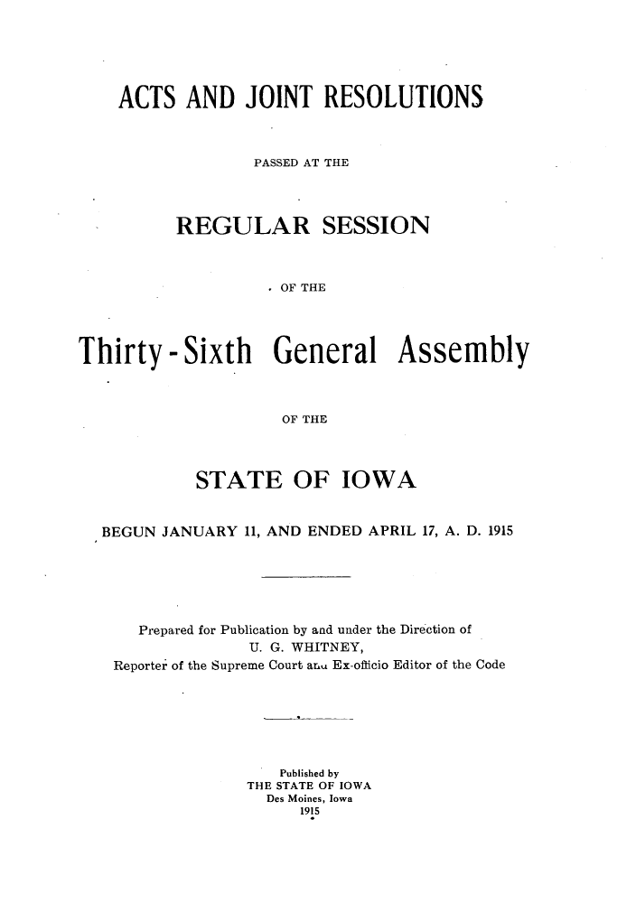 handle is hein.ssl/ssia0112 and id is 1 raw text is: ACTS AND JOINT RESOLUTIONS
PASSED AT THE
REGULAR SESSION
OF THE
Thirty - Sixth General Assembly
OF THE

STATE OF IOWA
BEGUN JANUARY 11, AND ENDED APRIL 17, A. D. 1915
Prepared for Publication by and under the Direction of
U. G. WHITNEY,
Reporter of the Supreme Court aLL Ex-ofticio Editor of the Code
Published by
THE STATE OF IOWA
Des Moines, Iowa
1915



