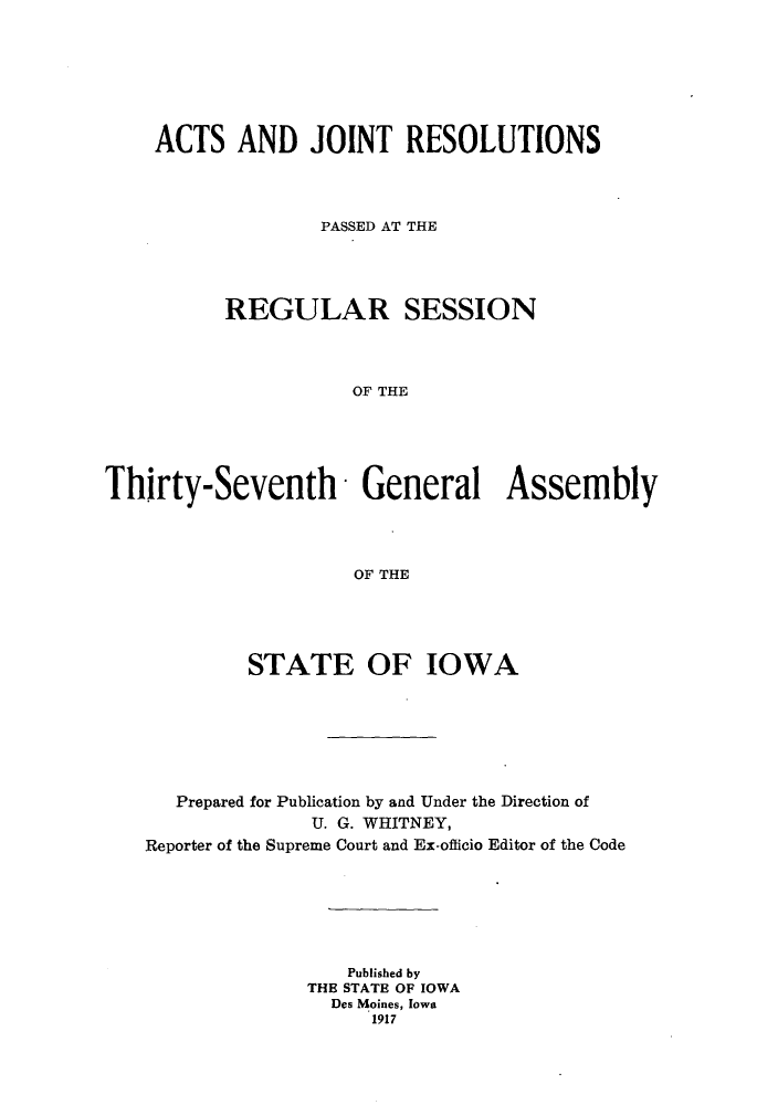 handle is hein.ssl/ssia0113 and id is 1 raw text is: ACTS AND JOINT RESOLUTIONS
PASSED AT THE
REGULAR SESSION
OF THE
Thirty-Seventh' General Assembly
OF THE

STATE OF IOWA
Prepared for Publication by and Under the Direction of
U. G. WHITNEY,
Reporter of the Supreme Court and Ex-officio Editor of the Code
Published by
THE STATE OF IOWA
Des Moines, Iowa
1917


