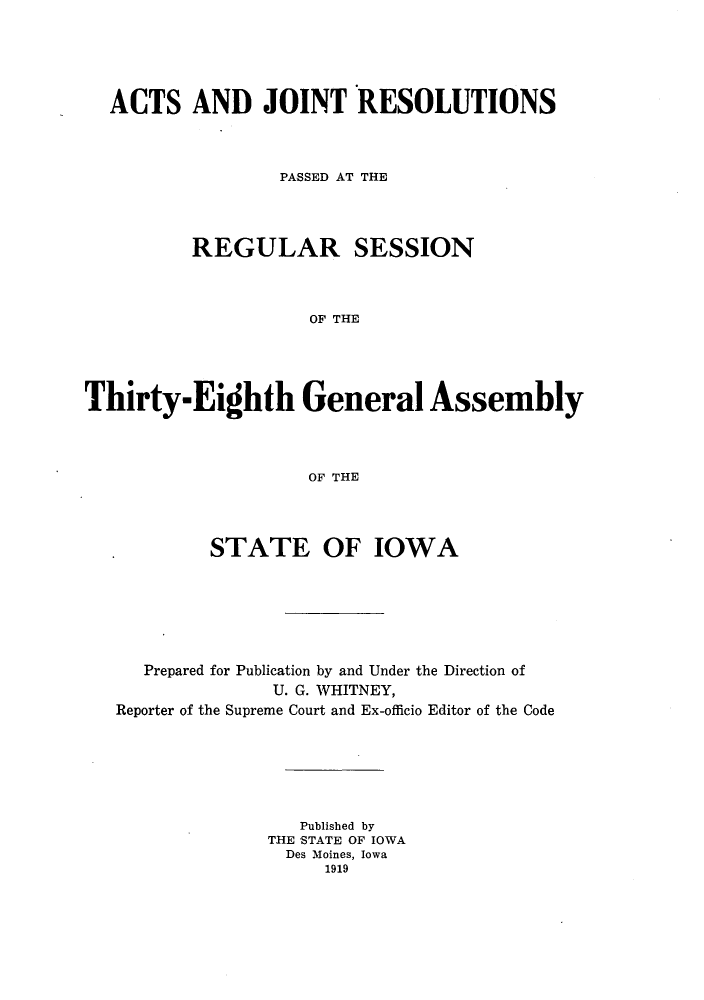 handle is hein.ssl/ssia0114 and id is 1 raw text is: ACTS AND JOINT RESOLUTIONS
PASSED AT THE
REGULAR SESSION
OF THE
Thirty-Eighth General Assembly
OF THE

STATE OF IOWA
Prepared for Publication by and Under the Direction of
U. G. WHITNEY,
Reporter of the Supreme Court and Ex-officio Editor of the Code
Published by
THE STATE OF IOWA
Des Moines, Iowa
1919


