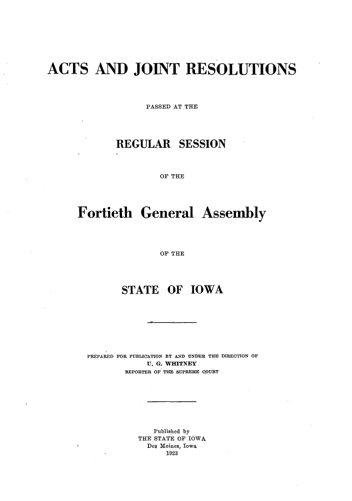 handle is hein.ssl/ssia0116 and id is 1 raw text is: ACTS AND JOINT RESOLUTIONS
PASSED AT THE

REGULAR

SESSION

OF THE

Fortieth General Assembly
OF THE

STATE

OF IOWA

PREPARED FOR PUBIICATION BY AND UNDER THE DIRECTION OF
U. G. WHITNEY
REPORTER OF THE SUPREME COURT
Published by
THE STATE OF IOWA
Des Moines, Iowa
1923


