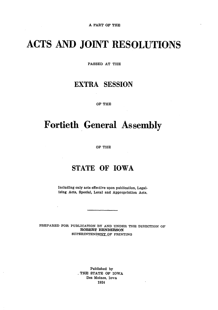 handle is hein.ssl/ssia0117 and id is 1 raw text is: A PART OF THE

ACTS AND JOINT RESOLUTIONS
PASSED AT THE
EXTRA SESSION
OF THE
Fortieth General Assembly
OF THE

STATE OF IOWA
Including only acts effective upon publication, Legal-
izing Acts, Special, Local and Appropriation Acts.
PREPARED FOR PUBLICATION BY AND UNDER THE DIRECTION OF
ROBERT HENDERSON
SUPERINTENDENTOF PRINTING
Published by
THE STATE OF IOWA
Des Moines, Iowa
1924


