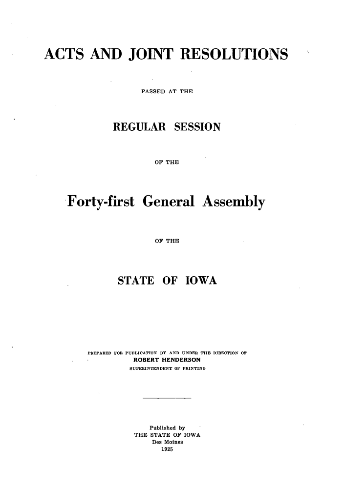handle is hein.ssl/ssia0118 and id is 1 raw text is: ACTS AND JOINT RESOLUTIONS
PASSED AT THE
REGULAR SESSION
OF THE
Forty-first General Assembly
OF THE

STATE OF IOWA
PREPARED FOR PUBLICATION BY AND UNDER THE DIRECTION OF
ROBERT HENDERSON
SUPERINTENDENT OF PRINTING
Published by
THE STATE OF IOWA
Des Moines
1925


