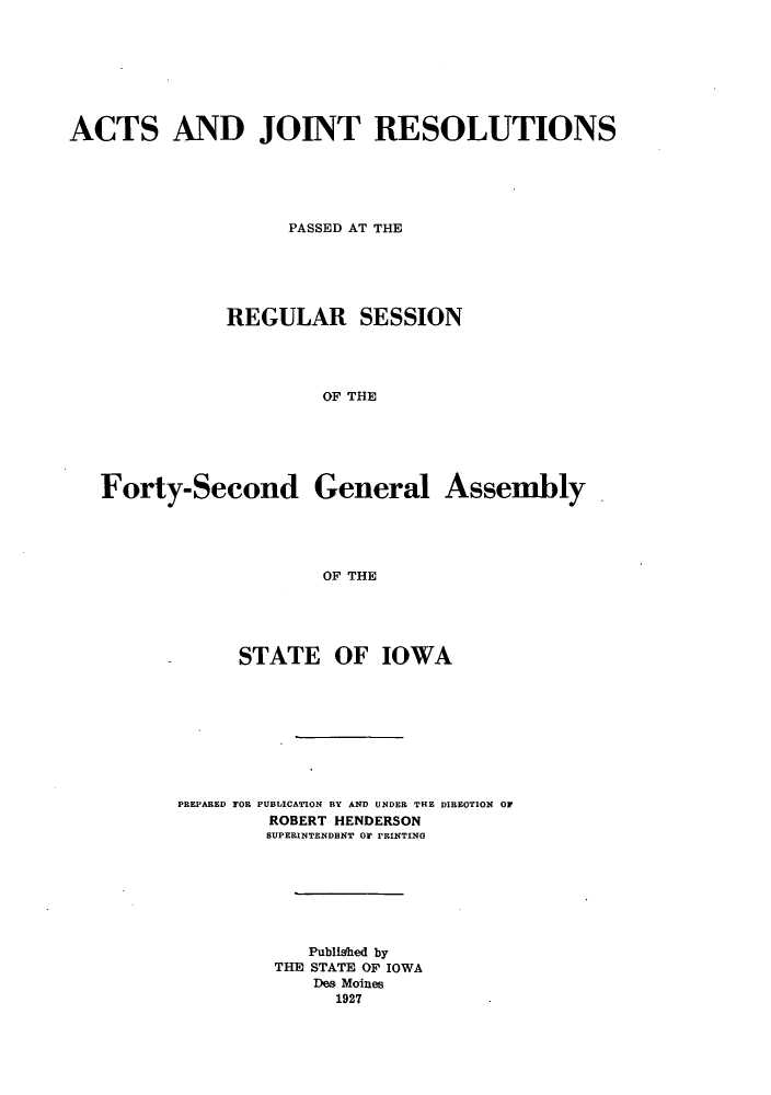 handle is hein.ssl/ssia0119 and id is 1 raw text is: ACTS AND JOINT RESOLUTIONS
PASSED AT THE
REGULAR SESSION
OF THE
Forty-Second General Assembly
OF THE

STATE OF IOWA
PREPARED FO PUBLICATION BY AND UNDER THE DIREOTION OF
ROBERT HENDERSON
SUPERINTENDENT O PRINTING
Published by
THE STATE OF IOWA
Des Moines
1927



