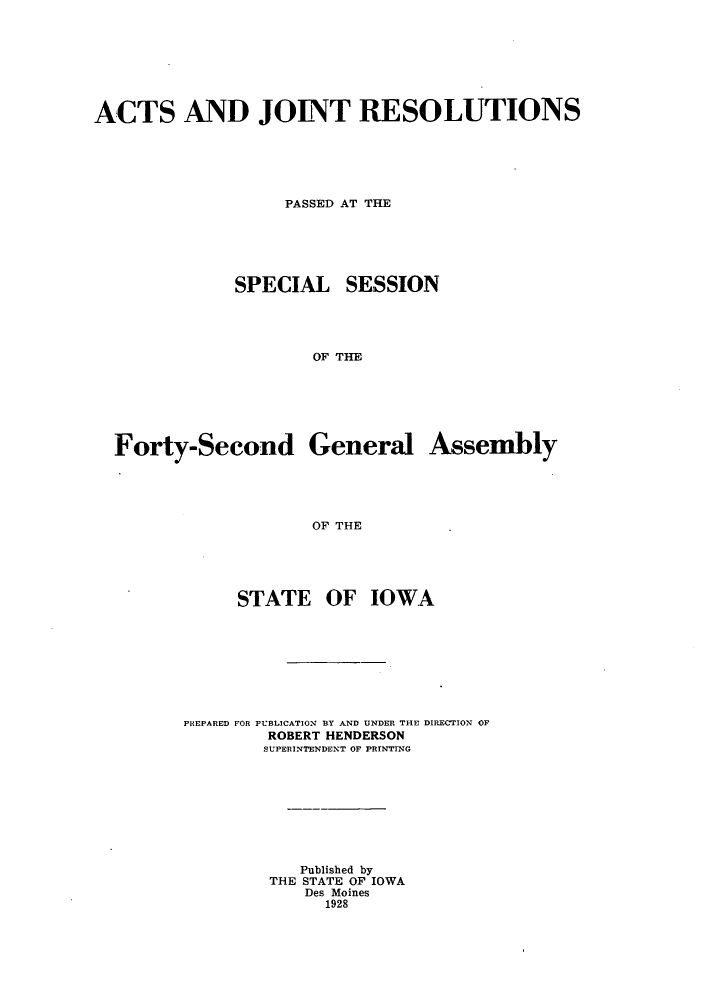 handle is hein.ssl/ssia0120 and id is 1 raw text is: ACTS AND JOINT RESOLUTIONS
PASSED AT THE
SPECIAL SESSION
OF THE

Forty-Second

General

OF THE

STATE OF IOWA
PREPARED FOR PUBLICATION BY AND UNDER THE DIRECTION OF
ROBERT HENDERSON
SUPERINTENDENT OF PRINTING
Published by
THE STATE OF IOWA
Des Moines
1928

Assembly


