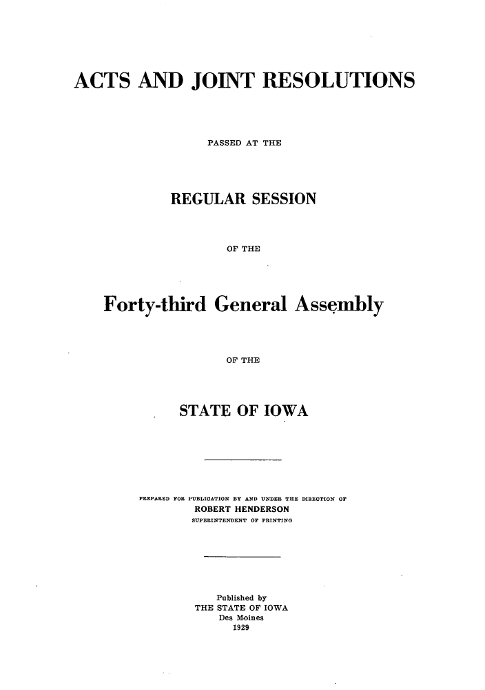 handle is hein.ssl/ssia0121 and id is 1 raw text is: ACTS AND JOINT RESOLUTIONS
PASSED AT THE
REGULAR SESSION
OF THE

Forty-third

General

Assembly

OF THE

STATE OF IOWA
PREPARED FOR PUBLICATION BY AND UNDER THE DIRECTION OF
ROBERT HENDERSON
SUPERINTENDENT OF PRINTING
Published by
THE STATE OF IOWA
Des Moines
1929



