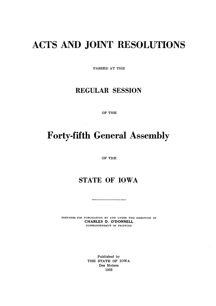 handle is hein.ssl/ssia0123 and id is 1 raw text is: ACTS AND JOINT RESOLUTIONS
PASSED AT THE
REGULAR SESSION
OF THE
Forty-fifth General Assembly
OF THE

STATE OF IOWA
PREPARED FOR PUBLICATION BY AND UNDER THE DIRECTION OF
CHARLES D. O'DONNELL
SUPERINTENDENT OF PRINTING
Published by
THE STATE OF IOWA
Des Moines
1933


