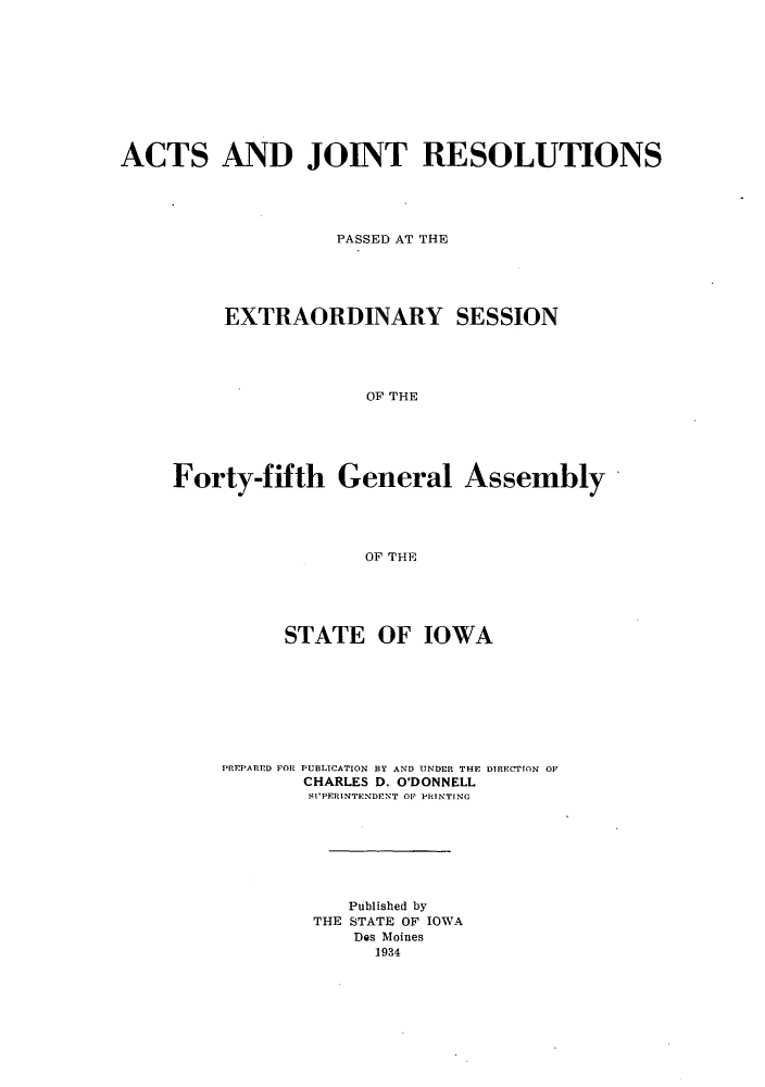 handle is hein.ssl/ssia0124 and id is 1 raw text is: ACTS AND JOINT RESOLUTIONS
PASSED AT THE
EXTRAORDINARY SESSION
OF THE

Forty-fifth General Assembly
OF THE
STATE OF IOWA

PREPARrD FOR PUBLICATION BY AND UNDER THE DIRECTION OF
CHARLES D. O'DONNELL
SUPERINTFNDENT OF PRINTING
Published by
THE STATE OF IOWA
Des Moines
1934


