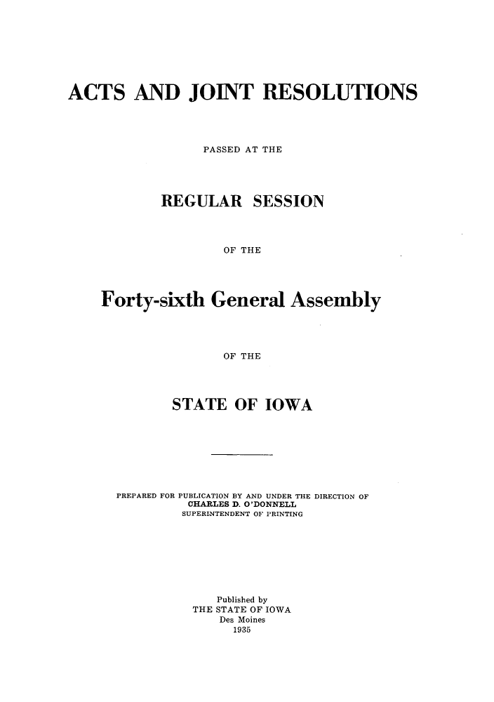 handle is hein.ssl/ssia0125 and id is 1 raw text is: ACTS AND JOINT RESOLUTIONS
PASSED AT THE
REGULAR SESSION
OF THE
Forty-sixth General Assembly
OF THE

STATE OF IOWA
PREPARED FOR PUBLICATION BY AND UNDER THE DIRECTION OF
CHARLES D. O'DONNELL
SUPERINTENDENT OF PRINTING
Published by
THE STATE OF IOWA
Des Moines
1935


