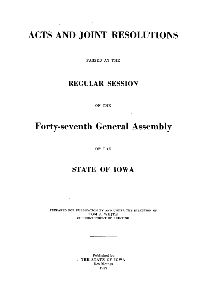 handle is hein.ssl/ssia0126 and id is 1 raw text is: ACTS AND JOINT RESOLUTIONS
PASSED AT THE
REGULAR SESSION
OF THE
Forty-seventh General Assembly
OF THE

STATE OF IOWA
PREPARED FOR PUBLICATION BY AND UNDER THE DIRECTION OF
TOM J. WHITE
SUPERINTENDENT OF PRINTING
Published by
THE STATE OF IOWA
Des Moines
1937


