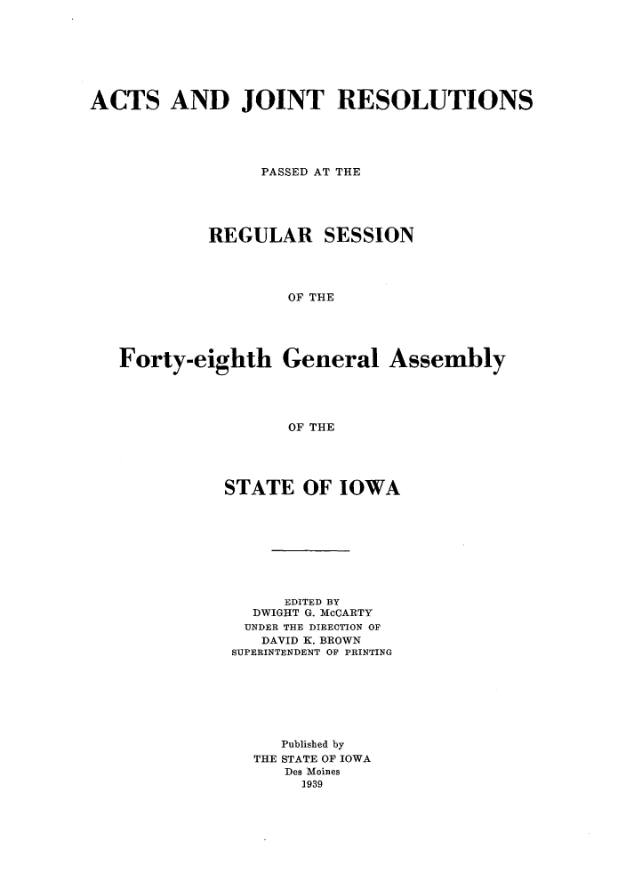 handle is hein.ssl/ssia0127 and id is 1 raw text is: ACTS AND JOINT RESOLUTIONS
PASSED AT THE
REGULAR SESSION
OF THE
Forty-eighth General Assembly
OF THE

STATE OF IOWA
EDITED BY
DWIGHT G. McCARTY
UNDER THE DIRECTION OF
DAVID K. BROWN
SUPERINTENDENT OF PRINTING
Published by
THE STATE OF IOWA
Des Moines
1939


