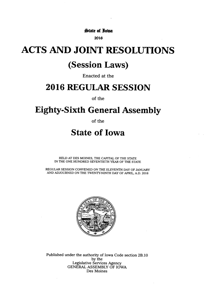 handle is hein.ssl/ssia0134 and id is 1 raw text is: 





                       btate of 3otna
                          2016


ACTS AND JOINT RESOLUTIONS


                 (Session Laws)

                      Enacted at the


         2016   REGULAR SESSION

                         of the


     Eighty-Sixth General Assembly

                         of the


                  State   of  Iowa




             HELD AT DES MOINES, THE CAPITAL OF THE STATE
             IN THE ONE HUNDRED SEVENTIETH YEAR OF THE STATE

         REGULAR SESSION CONVENED ON THE ELEVENTH DAY OF JANUARY
         AND ADJOURNED ON THE TWENTY-NINTH DAY OF APRIL, A.D. 2016

















         Published under the authority of Iowa Code section 2B. 10
                         by the
                  Legislative Services Agency
                GENERAL ASSEMBLY OF IOWA
                       Des Moines


