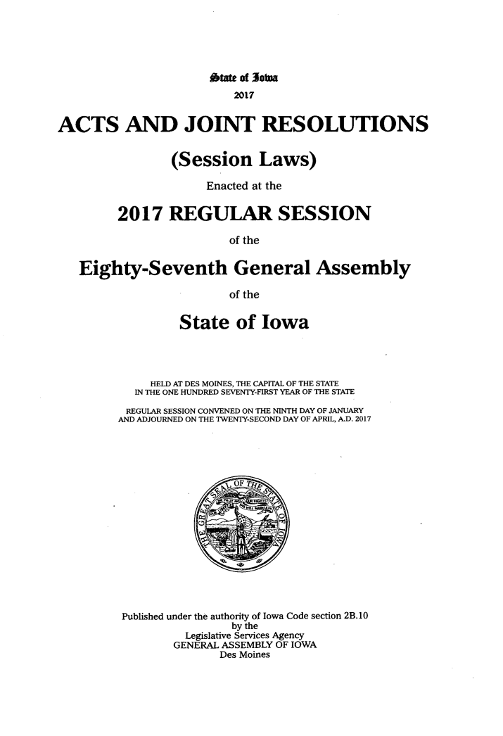 handle is hein.ssl/ssia0135 and id is 1 raw text is: 






                      otate of Jotna
                          2017


ACTS AND JOINT RESOLUTIONS


                 (Session Laws)

                      Enacted at the


         2017   REGULAR SESSION

                         of the


   Eighty-Seventh General Assembly

                         of the


                  State   of  Iowa




              HELD AT DES MOINES, THE CAPITAL OF THE STATE
           IN THE ONE HUNDRED SEVENTY-FIRST YEAR OF THE STATE

           REGULAR SESSION CONVENED ON THE NINTH DAY OF JANUARY
         AND ADJOURNED ON THE TWENTY-SECOND DAY OF APRIL, A.D. 2017


















         Published under the authority of Iowa Code section 2B. 10
                         by the
                   Legislative Services Agency
                 GENERAL ASSEMBLY OF IOWA
                        Des Moines


