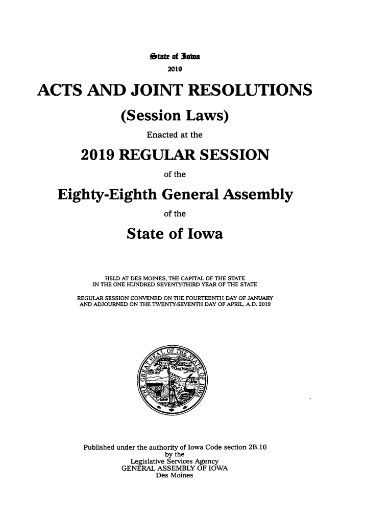 handle is hein.ssl/ssia0137 and id is 1 raw text is: 





                      bt of 30tna
                          2019


ACTS AND JOINT RESOLUTIONS


                 (Session Laws)

                      Enacted at the


         2019 REGULAR SESSION

                         of the


    Eighty-Eighth General Assembly

                         of the


          State of Iowa




      HELD AT DES MOINES, THE CAPITAL OF THE STATE
   IN THE ONE HUNDRED SEVENTY-THIRD YEAR OF THE STATE

REGULAR SESSION CONVENED ON THE FOURTEENTH DAY OF JANUARY
AND ADJOURNED ON THE TWENTY-SEVENTH DAY OF APRIL, A.D. 2019


Published under the authority of Iowa Code section 2B. 10
                by the
         Legislative Services Agency
         GENERAL ASSEMBLY OF IOWA
              Des Moines


