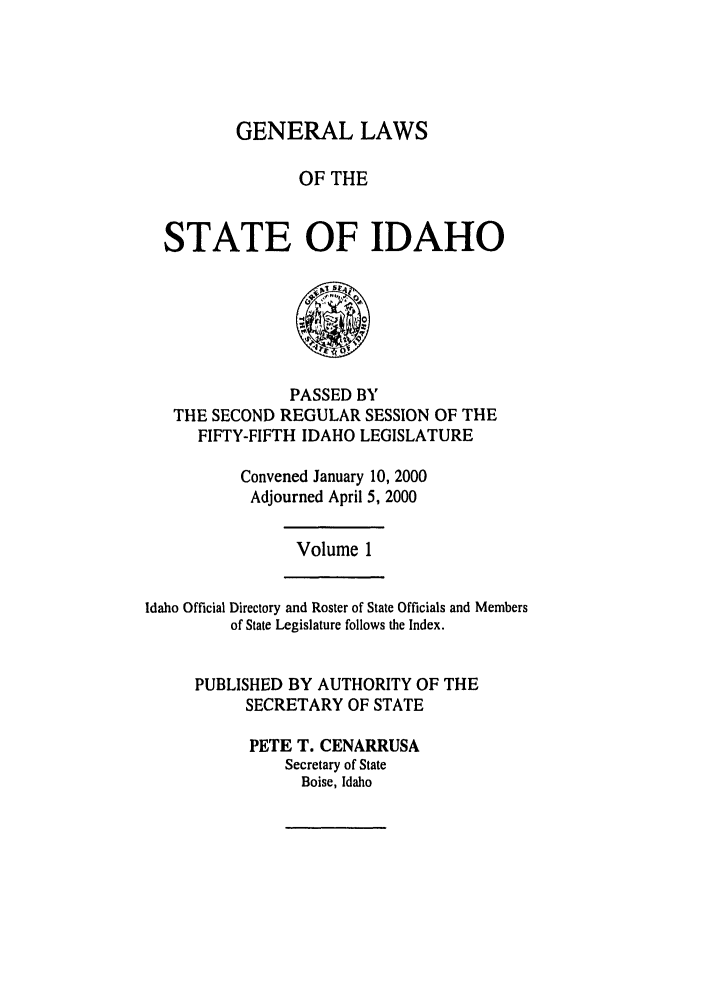 handle is hein.ssl/ssid0001 and id is 1 raw text is: GENERAL LAWS
OF THE
STATE OF IDAHO

PASSED BY
THE SECOND REGULAR SESSION OF THE
FIFTY-FIFTH IDAHO LEGISLATURE
Convened January 10, 2000
Adjourned April 5, 2000

Volume 1

Idaho Official Directory and Roster of State Officials and Members
of State Legislature follows the Index.
PUBLISHED BY AUTHORITY OF THE
SECRETARY OF STATE
PETE T. CENARRUSA
Secretary of State
Boise, Idaho


