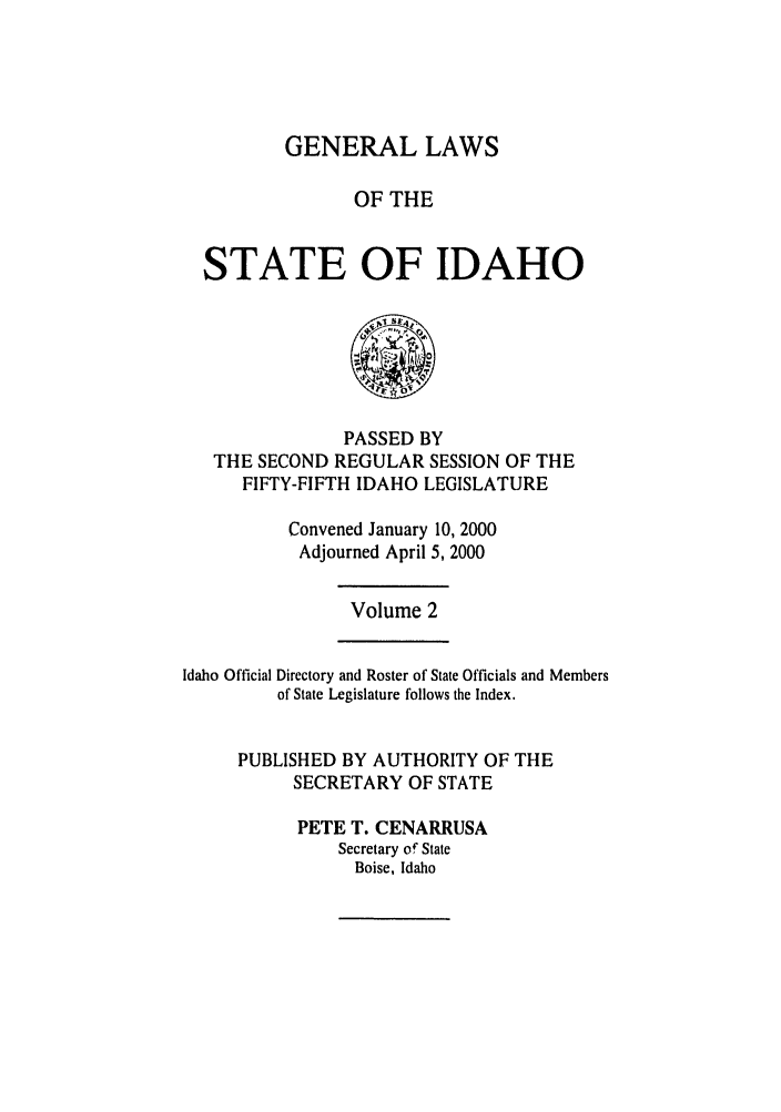 handle is hein.ssl/ssid0002 and id is 1 raw text is: GENERAL LAWS
OF THE
STATE OF IDAHO

PASSED BY
THE SECOND REGULAR SESSION OF THE
FIFTY-FIFTH IDAHO LEGISLATURE
Convened January 10, 2000
Adjourned April 5, 2000

Volume 2

Idaho Official Directory and Roster of State Officials and Members
of State Legislature follows the Index.
PUBLISHED BY AUTHORITY OF THE
SECRETARY OF STATE
PETE T. CENARRUSA
Secretary of State
Boise, Idaho


