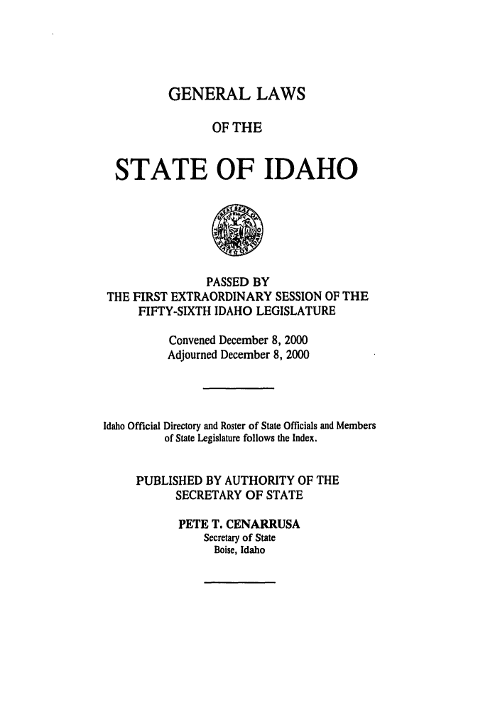 handle is hein.ssl/ssid0003 and id is 1 raw text is: GENERAL LAWS
OF THE
STATE OF IDAHO

PASSED BY
THE FIRST EXTRAORDINARY SESSION OF THE
FIFTY-SIXTH IDAHO LEGISLATURE
Convened December 8, 2000
Adjourned December 8, 2000
Idaho Official Directory and Roster of State Officials and Members
of State Legislature follows the Index.
PUBLISHED BY AUTHORITY OF THE
SECRETARY OF STATE
PETE T. CENARRUSA
Secretary of State
Boise, Idaho


