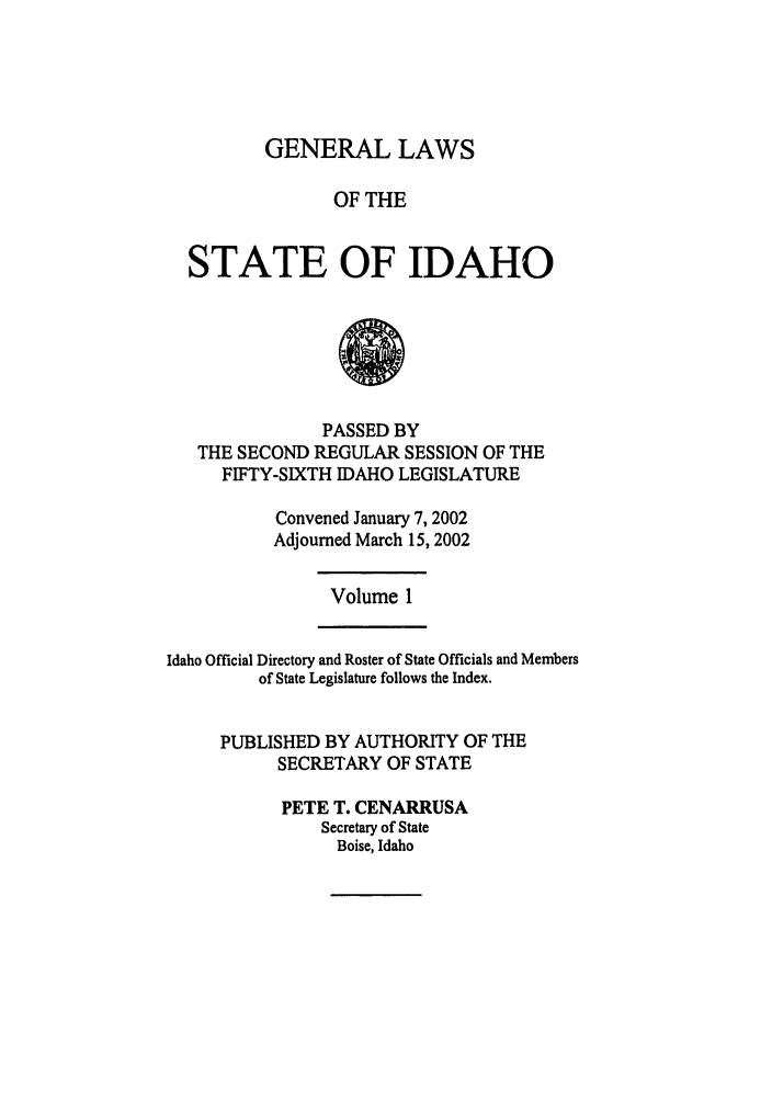 handle is hein.ssl/ssid0005 and id is 1 raw text is: GENERAL LAWS

OF THE
STATE OF IDAHO
PASSED BY
THE SECOND REGULAR SESSION OF THE
FIFTY-SIXTH IDAHO LEGISLATURE

Convened January 7, 2002
Adjourned March 15, 2002

Volume 1

Idaho Official Directory and Roster of State Officials and Members
of State Legislature follows the Index.
PUBLISHED BY AUTHORITY OF THE
SECRETARY OF STATE
PETE T. CENARRUSA
Secretary of State
Boise, Idaho


