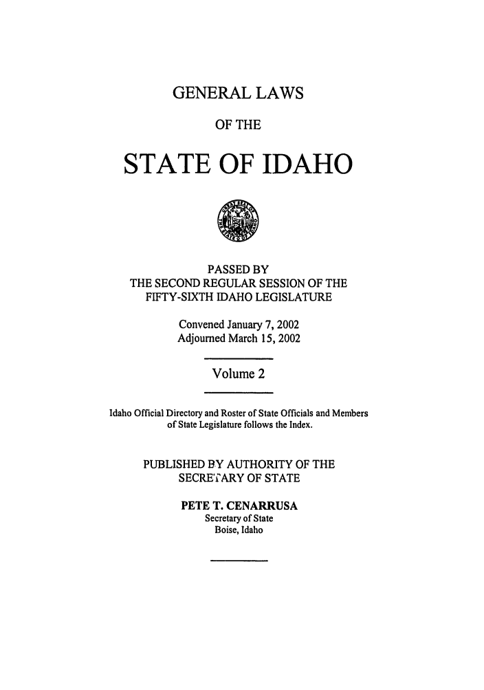 handle is hein.ssl/ssid0006 and id is 1 raw text is: GENERAL LAWS

OF THE
STATE OF IDAHO
PASSED BY
THE SECOND REGULAR SESSION OF THE
FIFTY-SIXTH IDAHO LEGISLATURE

Convened January 7, 2002
Adjourned March 15, 2002

Volume 2

Idaho Official Directory and Roster of State Officials and Members
of State Legislature follows the Index.
PUBLISHED BY AUTHORITY OF THE
SECRETARY OF STATE
PETE T. CENARRUSA
Secretary of State
Boise, Idaho


