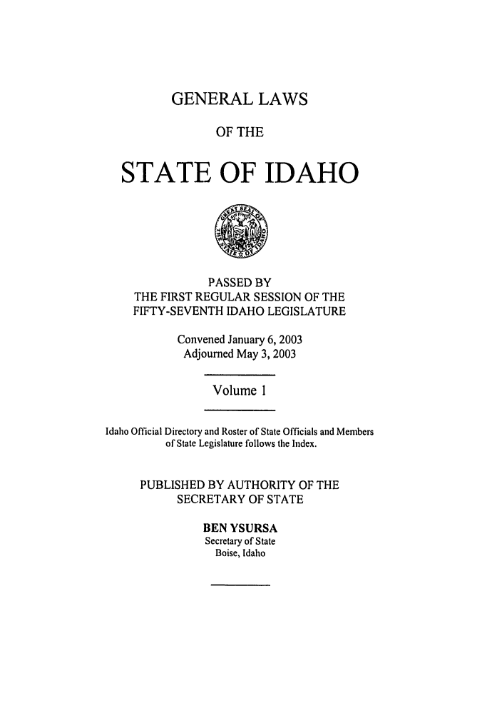 handle is hein.ssl/ssid0007 and id is 1 raw text is: GENERAL LAWS

OF THE
STATE OF IDAHO
PASSED BY
THE FIRST REGULAR SESSION OF THE
FIFTY-SEVENTH IDAHO LEGISLATURE
Convened January 6, 2003
Adjourned May 3, 2003
Volume 1
Idaho Official Directory and Roster of State Officials and Members
of State Legislature follows the Index.
PUBLISHED BY AUTHORITY OF THE
SECRETARY OF STATE
BEN YSURSA
Secretary of State
Boise, Idaho


